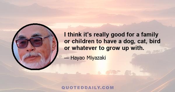 I think it's really good for a family or children to have a dog, cat, bird or whatever to grow up with.