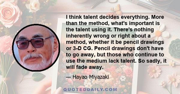 I think talent decides everything. More than the method, what's important is the talent using it. There's nothing inherently wrong or right about a method, whether it be pencil drawings or 3-D CG. Pencil drawings don't