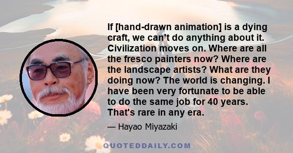 If [hand-drawn animation] is a dying craft, we can't do anything about it. Civilization moves on. Where are all the fresco painters now? Where are the landscape artists? What are they doing now? The world is changing. I 