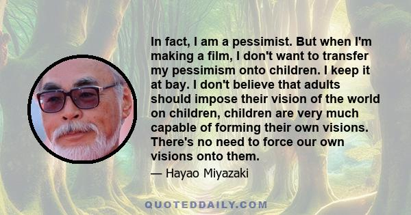 In fact, I am a pessimist. But when I'm making a film, I don't want to transfer my pessimism onto children. I keep it at bay. I don't believe that adults should impose their vision of the world on children, children are 