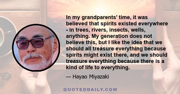 In my grandparents' time, it was believed that spirits existed everywhere - in trees, rivers, insects, wells, anything. My generation does not believe this, but I like the idea that we should all treasure everything