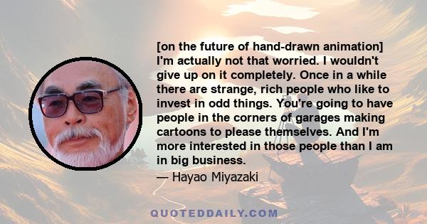 [on the future of hand-drawn animation] I'm actually not that worried. I wouldn't give up on it completely. Once in a while there are strange, rich people who like to invest in odd things. You're going to have people in 