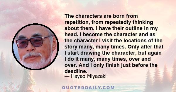 The characters are born from repetition, from repeatedly thinking about them. I have their outline in my head. I become the character and as the character I visit the locations of the story many, many times. Only after