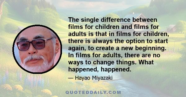 The single difference between films for children and films for adults is that in films for children, there is always the option to start again, to create a new beginning. In films for adults, there are no ways to change 