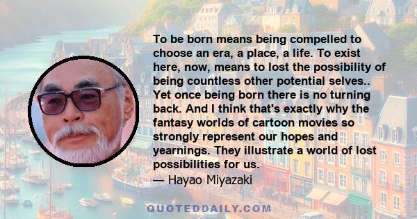 To be born means being compelled to choose an era, a place, a life. To exist here, now, means to lost the possibility of being countless other potential selves.. Yet once being born there is no turning back. And I think 