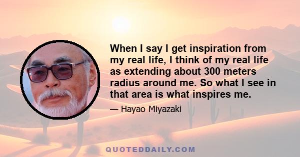 When I say I get inspiration from my real life, I think of my real life as extending about 300 meters radius around me. So what I see in that area is what inspires me.