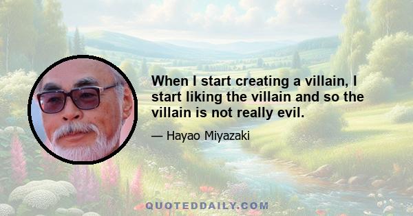 When I start creating a villain, I start liking the villain and so the villain is not really evil.