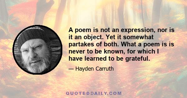 A poem is not an expression, nor is it an object. Yet it somewhat partakes of both. What a poem is is never to be known, for which I have learned to be grateful.