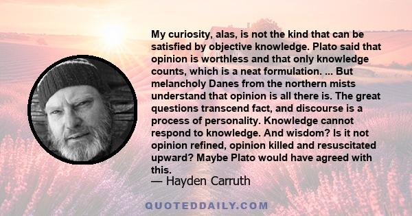 My curiosity, alas, is not the kind that can be satisfied by objective knowledge. Plato said that opinion is worthless and that only knowledge counts, which is a neat formulation. ... But melancholy Danes from the