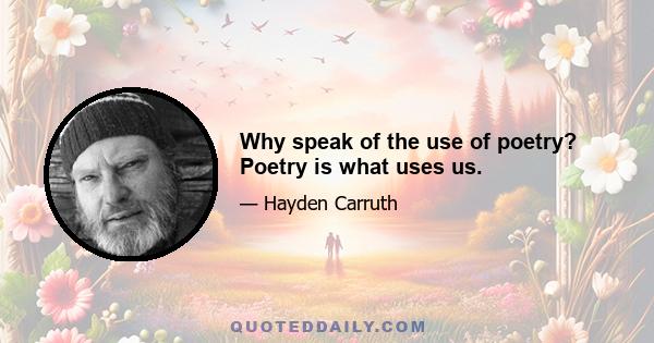 Why speak of the use of poetry? Poetry is what uses us.