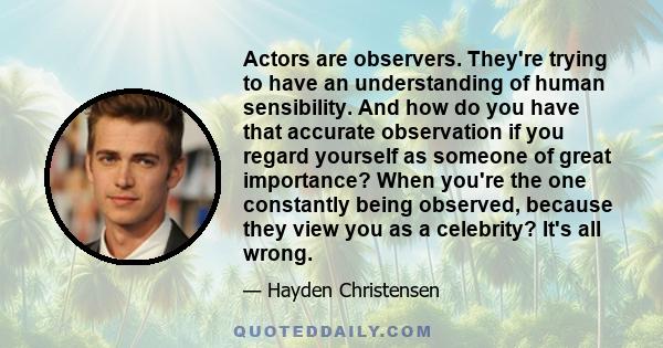 Actors are observers. They're trying to have an understanding of human sensibility. And how do you have that accurate observation if you regard yourself as someone of great importance? When you're the one constantly