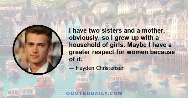 I have two sisters and a mother, obviously, so I grew up with a household of girls. Maybe I have a greater respect for women because of it.