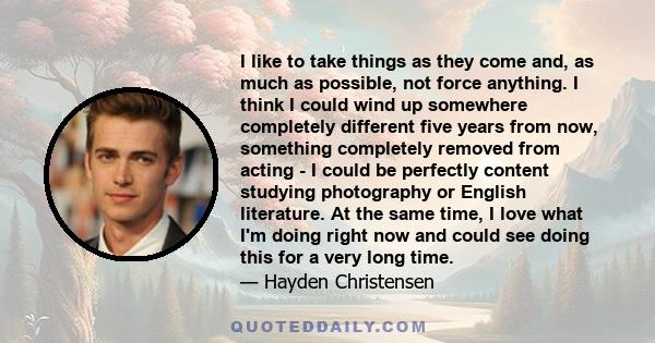 I like to take things as they come and, as much as possible, not force anything. I think I could wind up somewhere completely different five years from now, something completely removed from acting - I could be