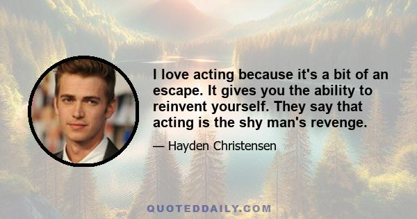 I love acting because it's a bit of an escape. It gives you the ability to reinvent yourself. They say that acting is the shy man's revenge.