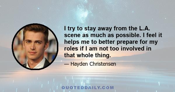 I try to stay away from the L.A. scene as much as possible. I feel it helps me to better prepare for my roles if I am not too involved in that whole thing.