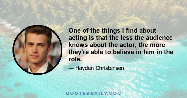 One of the things I find about acting is that the less the audience knows about the actor, the more they're able to believe in him in the role.