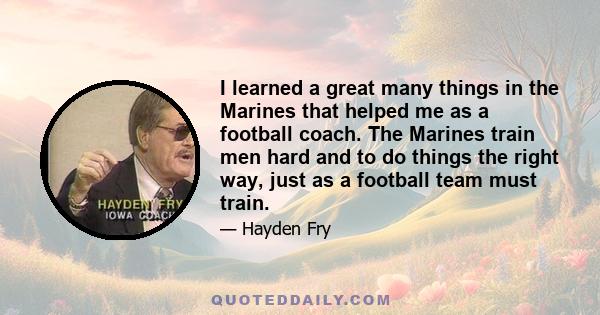 I learned a great many things in the Marines that helped me as a football coach. The Marines train men hard and to do things the right way, just as a football team must train.