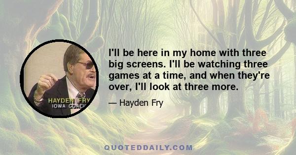 I'll be here in my home with three big screens. I'll be watching three games at a time, and when they're over, I'll look at three more.