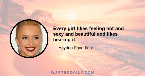 Every girl likes feeling hot and sexy and beautiful and likes hearing it.