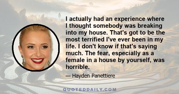 I actually had an experience where I thought somebody was breaking into my house. That's got to be the most terrified I've ever been in my life. I don't know if that's saying much. The fear, especially as a female in a