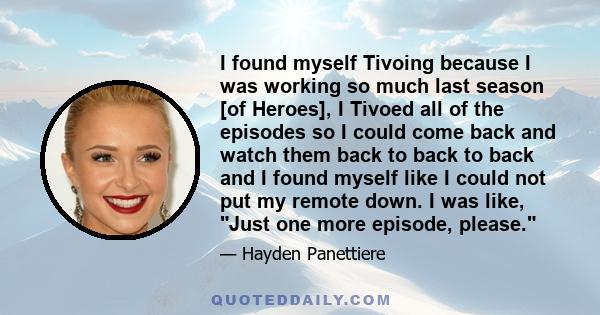 I found myself Tivoing because I was working so much last season [of Heroes], I Tivoed all of the episodes so I could come back and watch them back to back to back and I found myself like I could not put my remote down. 