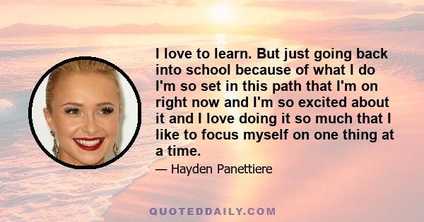 I love to learn. But just going back into school because of what I do I'm so set in this path that I'm on right now and I'm so excited about it and I love doing it so much that I like to focus myself on one thing at a