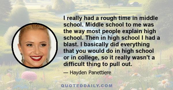 I really had a rough time in middle school. Middle school to me was the way most people explain high school. Then in high school I had a blast. I basically did everything that you would do in high school or in college,