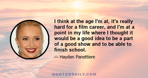 I think at the age I'm at, it's really hard for a film career, and I'm at a point in my life where I thought it would be a good idea to be a part of a good show and to be able to finish school.