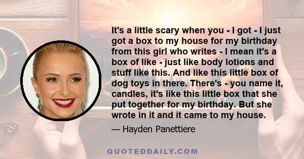 It's a little scary when you - I got - I just got a box to my house for my birthday from this girl who writes - I mean it's a box of like - just like body lotions and stuff like this. And like this little box of dog