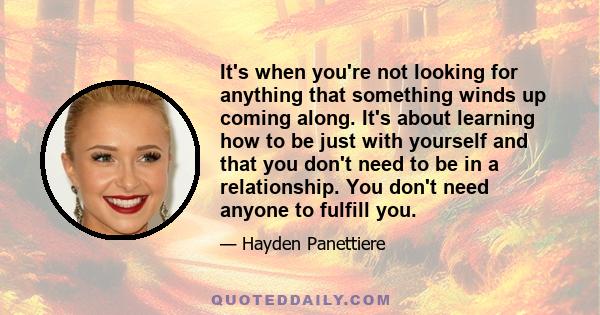 It's when you're not looking for anything that something winds up coming along. It's about learning how to be just with yourself and that you don't need to be in a relationship. You don't need anyone to fulfill you.