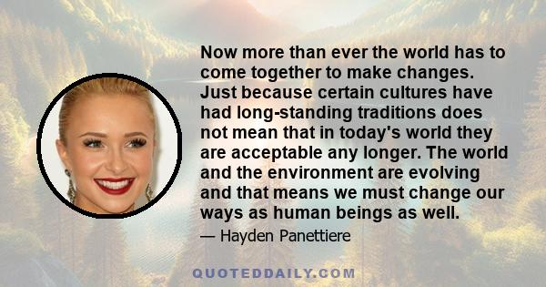 Now more than ever the world has to come together to make changes. Just because certain cultures have had long-standing traditions does not mean that in today's world they are acceptable any longer. The world and the