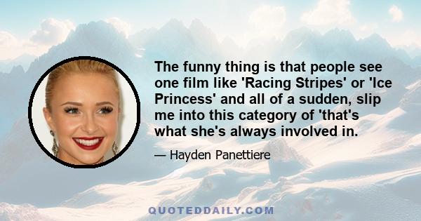 The funny thing is that people see one film like 'Racing Stripes' or 'Ice Princess' and all of a sudden, slip me into this category of 'that's what she's always involved in.