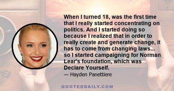 When I turned 18, was the first time that I really started concentrating on politics. And I started doing so because I realized that in order to really create and generate change, it has to come from changing laws... so 