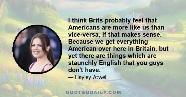 I think Brits probably feel that Americans are more like us than vice-versa, if that makes sense. Because we get everything American over here in Britain, but yet there are things which are staunchly English that you