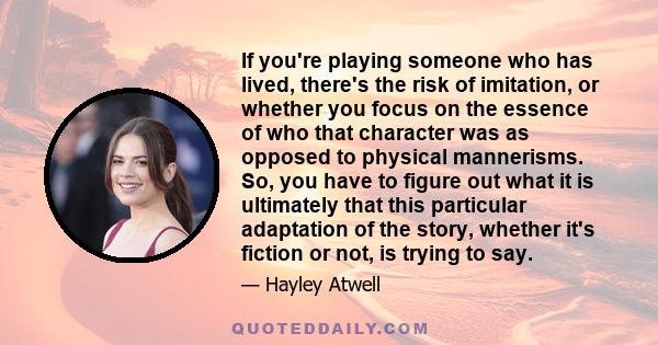 If you're playing someone who has lived, there's the risk of imitation, or whether you focus on the essence of who that character was as opposed to physical mannerisms. So, you have to figure out what it is ultimately