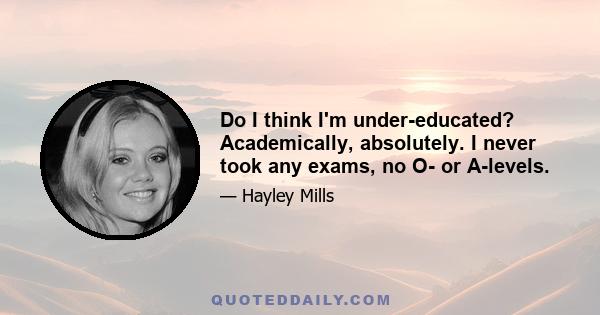 Do I think I'm under-educated? Academically, absolutely. I never took any exams, no O- or A-levels.