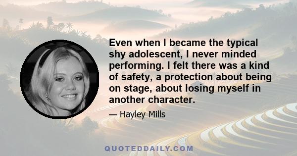 Even when I became the typical shy adolescent, I never minded performing. I felt there was a kind of safety, a protection about being on stage, about losing myself in another character.