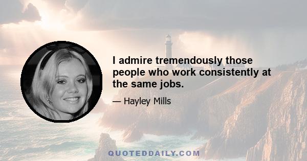 I admire tremendously those people who work consistently at the same jobs.