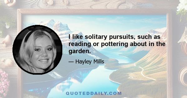 I like solitary pursuits, such as reading or pottering about in the garden.