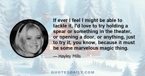 If ever I feel I might be able to tackle it, I'd love to try holding a spear or something in the theater, or opening a door, or anything, just to try it, you know, because it must be some marvelous magic thing.