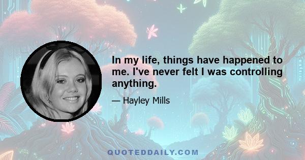 In my life, things have happened to me. I've never felt I was controlling anything.