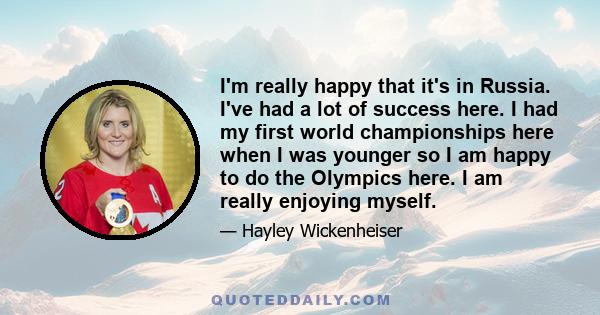 I'm really happy that it's in Russia. I've had a lot of success here. I had my first world championships here when I was younger so I am happy to do the Olympics here. I am really enjoying myself.