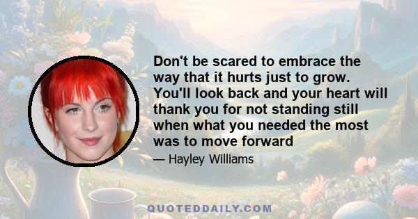 Don't be scared to embrace the way that it hurts just to grow. You'll look back and your heart will thank you for not standing still when what you needed the most was to move forward