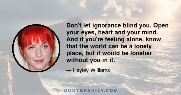 Don't let ignorance blind you. Open your eyes, heart and your mind. And if you're feeling alone, know that the world can be a lonely place, but it would be lonelier without you in it.