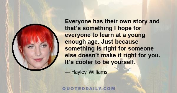 Everyone has their own story and that’s something I hope for everyone to learn at a young enough age. Just because something is right for someone else doesn’t make it right for you. It’s cooler to be yourself.