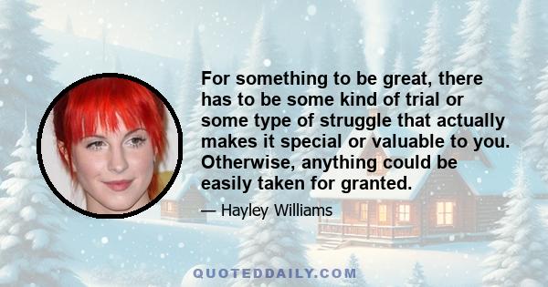 For something to be great, there has to be some kind of trial or some type of struggle that actually makes it special or valuable to you. Otherwise, anything could be easily taken for granted.