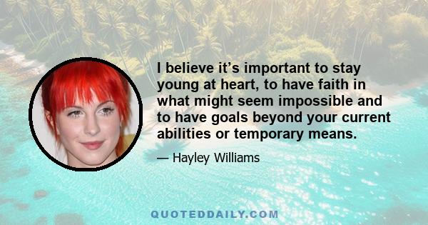 I believe it’s important to stay young at heart, to have faith in what might seem impossible and to have goals beyond your current abilities or temporary means.