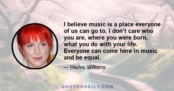 I believe music is a place everyone of us can go to. I don’t care who you are, where you were born, what you do with your life. Everyone can come here in music and be equal.