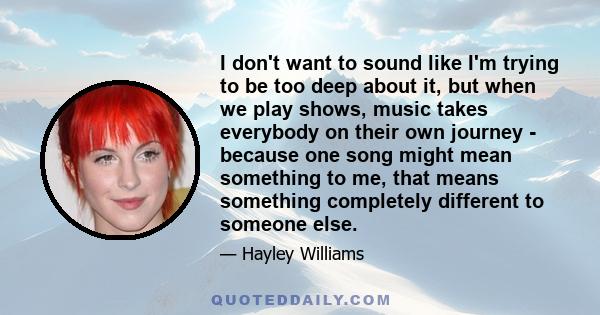 I don't want to sound like I'm trying to be too deep about it, but when we play shows, music takes everybody on their own journey - because one song might mean something to me, that means something completely different