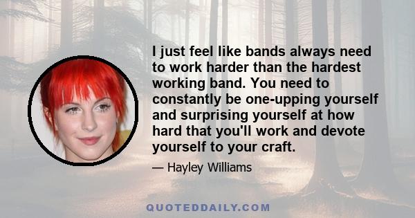 I just feel like bands always need to work harder than the hardest working band. You need to constantly be one-upping yourself and surprising yourself at how hard that you'll work and devote yourself to your craft.